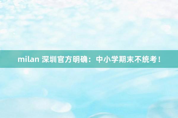 milan 深圳官方明确:中小学期末不统考!