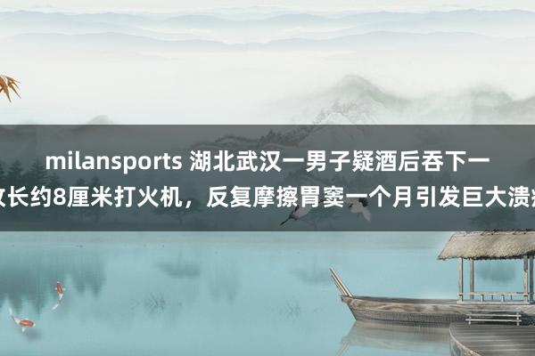 milansports 湖北武汉一男子疑酒后吞下一枚长约8厘米打火机,反复摩擦胃窦一个月引发巨大溃疡