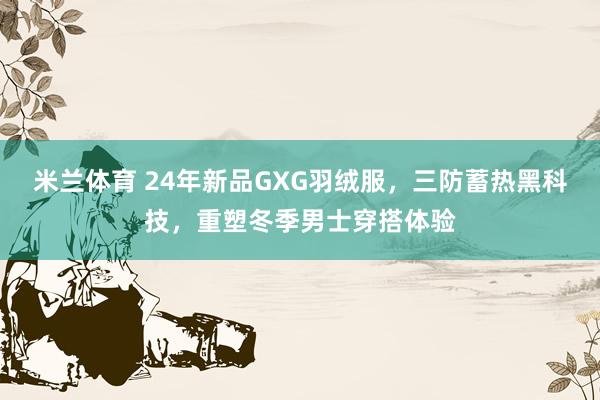 米兰体育 24年新品GXG羽绒服，三防蓄热黑科技，重塑冬季男士穿搭体验