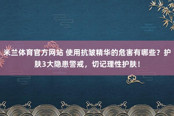 米兰体育官方网站 使用抗皱精华的危害有哪些？护肤3大隐患警戒，切记理性护肤！