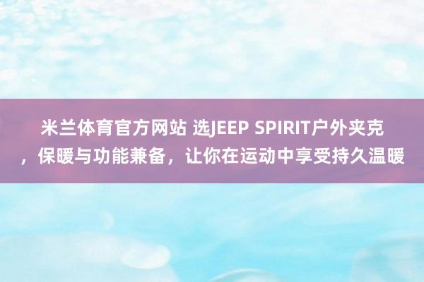 米兰体育官方网站 选JEEP SPIRIT户外夹克，保暖与功能兼备，让你在运动中享受持久温暖