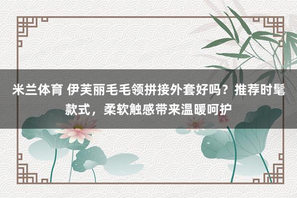 米兰体育 伊芙丽毛毛领拼接外套好吗？推荐时髦款式，柔软触感带来温暖呵护