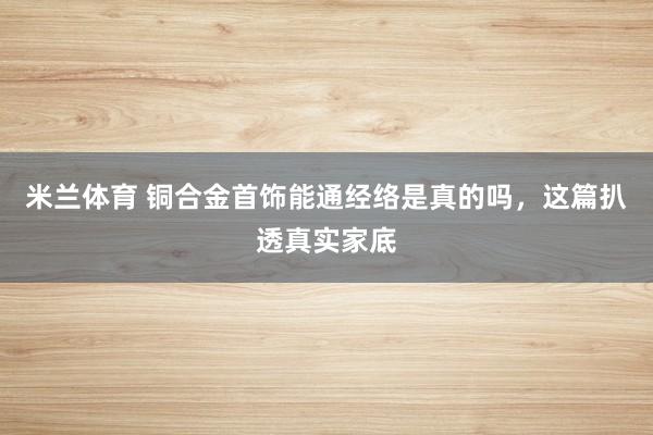 米兰体育 铜合金首饰能通经络是真的吗,这篇扒透真实家底