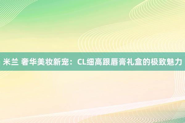 米兰 奢华美妆新宠：CL细高跟唇膏礼盒的极致魅力