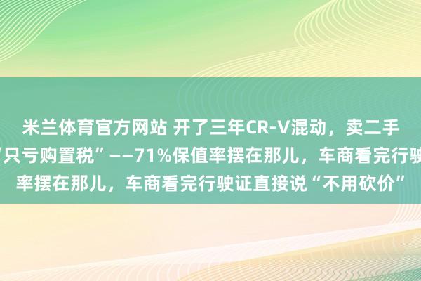 米兰体育官方网站 开了三年CR-V混动，卖二手车那天我才懂什么叫“只亏购置税”——71%保值率摆在那儿，车商看完行驶证直接说“不用砍价”