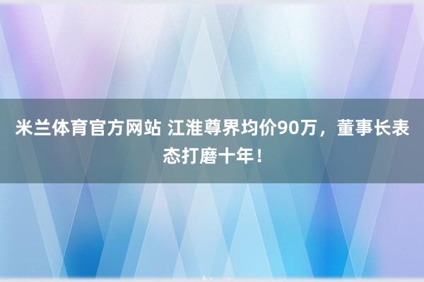 米兰体育官方网站 江淮尊界均价90万，董事长表态打磨十年！