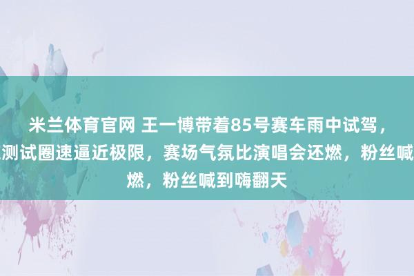 米兰体育官网 王一博带着85号赛车雨中试驾，稳过麋鹿测试圈速逼近极限，赛场气氛比演唱会还燃，粉丝喊到嗨翻天