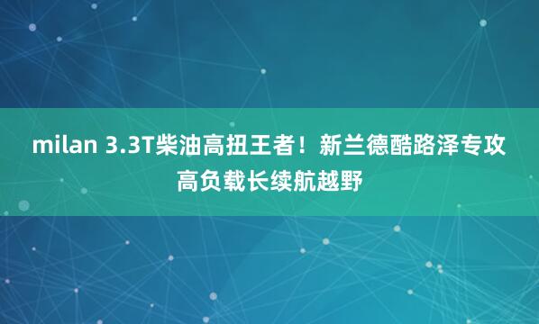milan 3.3T柴油高扭王者！新兰德酷路泽专攻高负载长续航越野