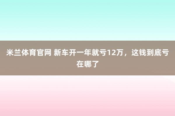 米兰体育官网 新车开一年就亏12万，这钱到底亏在哪了
