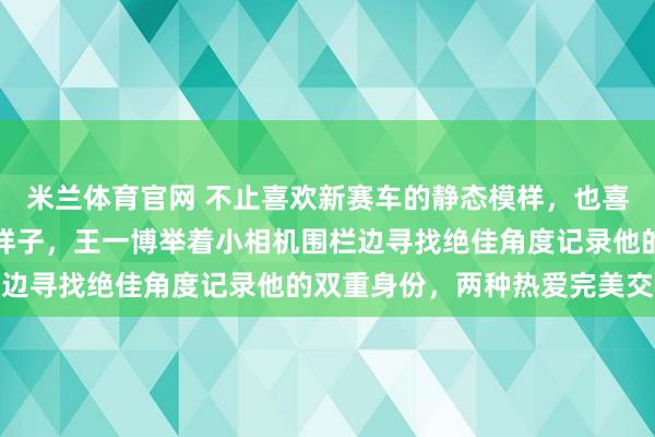 米兰体育官网 不止喜欢新赛车的静态模样，也喜欢新车在赛道上飞驰的样子，王一博举着小相机围栏边寻找绝佳角度记录他的双重身份，两种热爱完美交织