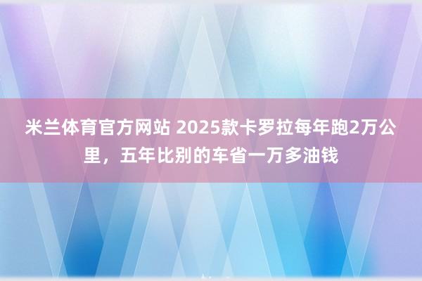 米兰体育官方网站 2025款卡罗拉每年跑2万公里,五年比别的车省一万多油钱