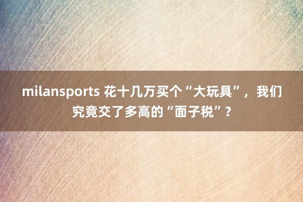 milansports 花十几万买个“大玩具”，我们究竟交了多高的“面子税”？