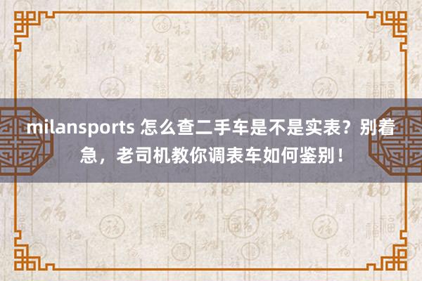 milansports 怎么查二手车是不是实表？别着急，老司机教你调表车如何鉴别！