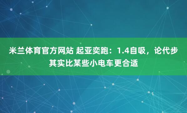 米兰体育官方网站 起亚奕跑:1.4自吸,论代步其实比某些小电车更合适