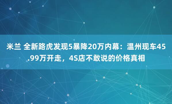 米兰 全新路虎发现5暴降20万内幕:温州现车45.99万开走,4S店不敢说的价格真相