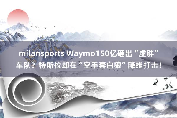 milansports Waymo150亿砸出“虚胖”车队？特斯拉却在“空手套白狼”降维打击！
