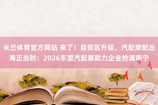 米兰体育官方网站 来了!自贸区升级,汽配摩配出海正当时:2026东盟汽配展助力企业抢滩南宁