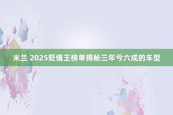 米兰 2025贬值王榜单揭秘三年亏六成的车型