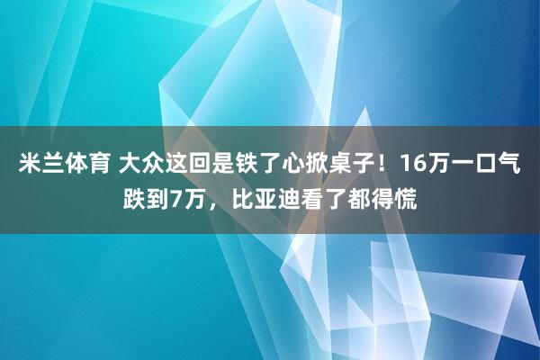 米兰体育 大众这回是铁了心掀桌子!16万一口气跌到7万,比亚迪看了都得慌