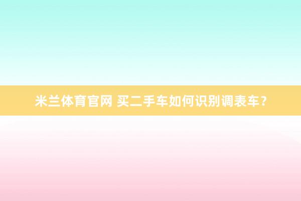 米兰体育官网 买二手车如何识别调表车?