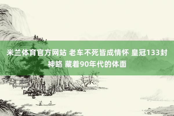 米兰体育官方网站 老车不死皆成情怀 皇冠133封神路 藏着90年代的体面