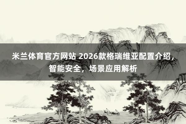 米兰体育官方网站 2026款格瑞维亚配置介绍，智能安全，场景应用解析