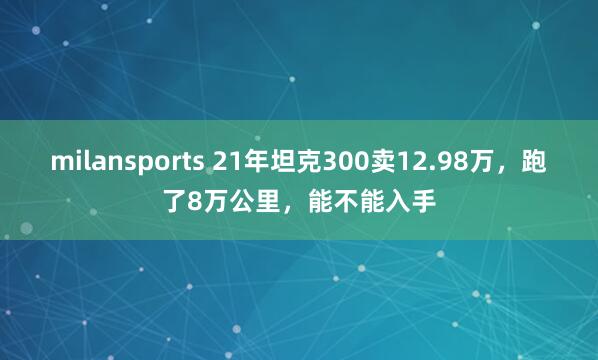 milansports 21年坦克300卖12.98万,跑了8万公里,能不能入手