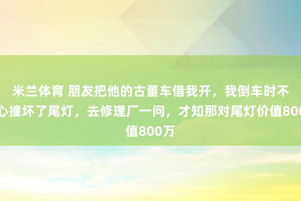 米兰体育 朋友把他的古董车借我开，我倒车时不小心撞坏了尾灯，去修理厂一问，才知那对尾灯价值800万
