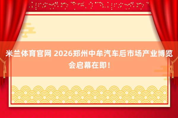 米兰体育官网 2026郑州中牟汽车后市场产业博览会启幕在即！