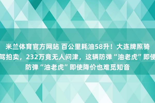米兰体育官方网站 百公里耗油58升!大连牌照骑士十五世顶级座驾拍卖,232万竟无人问津,这辆防弹“油老虎”即使降价也难觅知音
