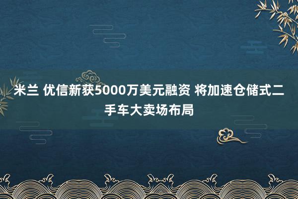 米兰 优信新获5000万美元融资 将加速仓储式二手车大卖场布局