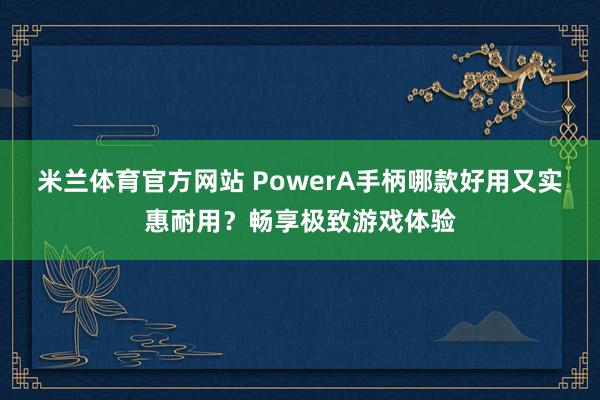 米兰体育官方网站 PowerA手柄哪款好用又实惠耐用？畅享极致游戏体验