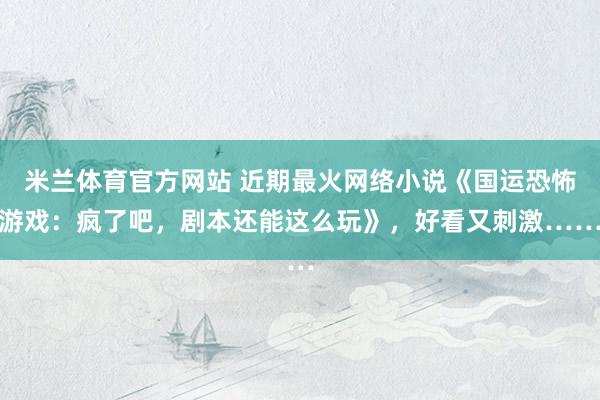 米兰体育官方网站 近期最火网络小说《国运恐怖游戏：疯了吧，剧本还能这么玩》，好看又刺激……