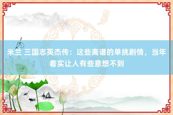 米兰 三国志英杰传：这些离谱的单挑剧情，当年着实让人有些意想不到