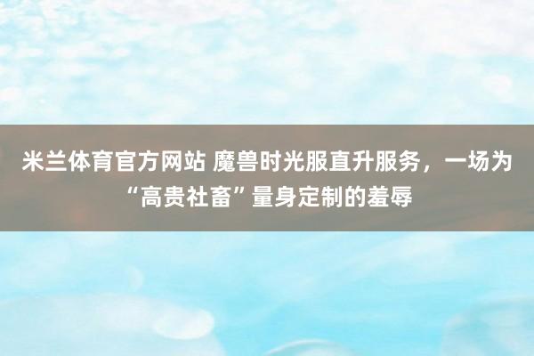 米兰体育官方网站 魔兽时光服直升服务，一场为“高贵社畜”量身定制的羞辱