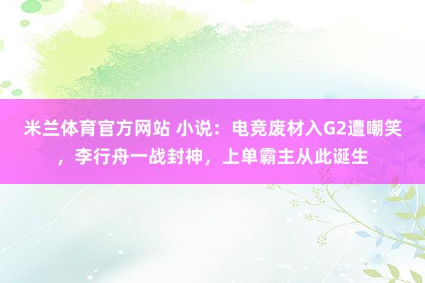米兰体育官方网站 小说：电竞废材入G2遭嘲笑，李行舟一战封神，上单霸主从此诞生