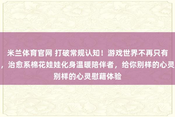 米兰体育官网 打破常规认知！游戏世界不再只有激烈战斗，治愈系棉花娃娃化身温暖陪伴者，给你别样的心灵慰藉体验