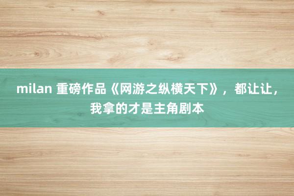 milan 重磅作品《网游之纵横天下》，都让让，我拿的才是主角剧本