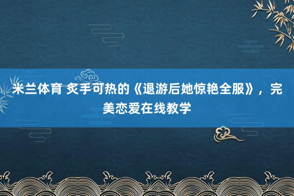 米兰体育 炙手可热的《退游后她惊艳全服》，完美恋爱在线教学