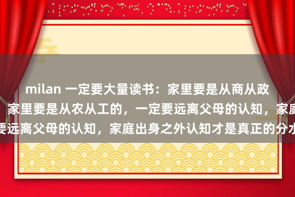 milan 一定要大量读书:家里要是从商从政的,一定要多听父母的;家里要是从农从工的,一定要远离父母的认知,家庭出身之外认知才是真正的分水岭
