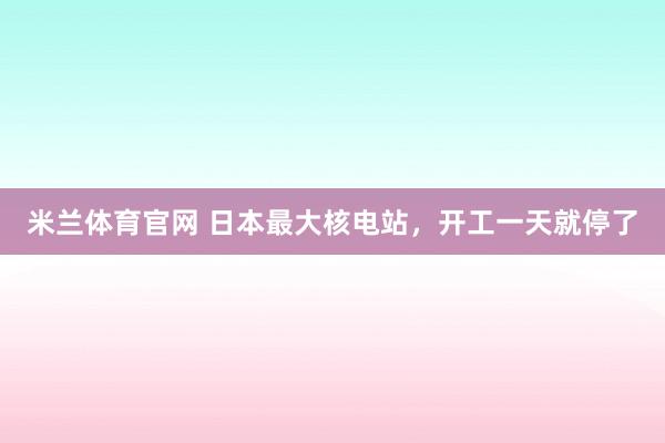 米兰体育官网 日本最大核电站,开工一天就停了
