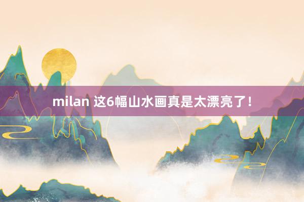 milan 这6幅山水画真是太漂亮了！