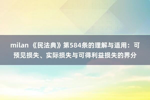 milan 《民法典》第584条的理解与适用：可预见损失、实际损失与可得利益损失的界分