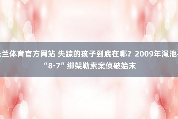 米兰体育官方网站 失踪的孩子到底在哪？2009年渑池县“8·7”绑架勒索案侦破始末