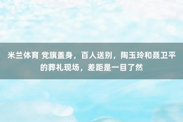 米兰体育 党旗盖身，百人送别，陶玉玲和聂卫平的葬礼现场，差距是一目了然