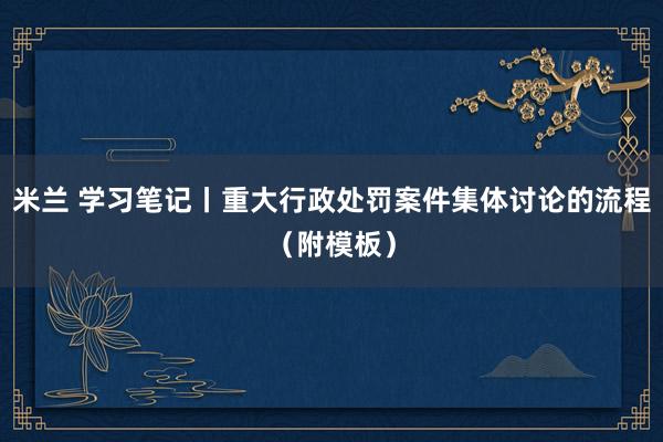 米兰 学习笔记丨重大行政处罚案件集体讨论的流程(附模板)