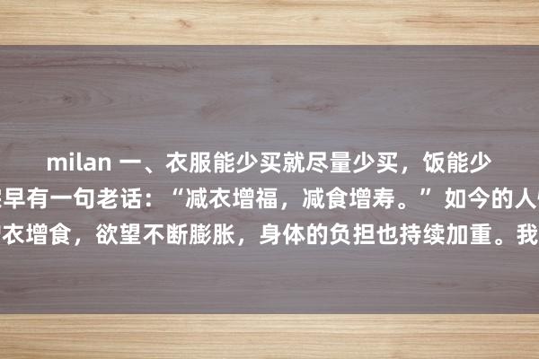 milan 一、衣服能少买就尽量少买，饭能少吃就尽量少吃。老祖宗早有一句老话：“减衣增福，减食增寿。” 如今的人恰恰相反，一味增衣增食，欲望不断膨胀，身体的负担也持续加重。我们要学会给生活做减法，减掉没必要的负担