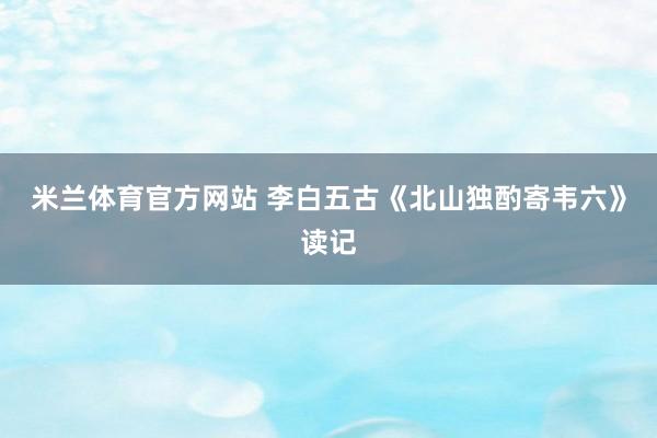 米兰体育官方网站 李白五古《北山独酌寄韦六》读记