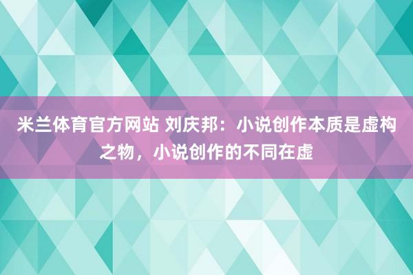 米兰体育官方网站 刘庆邦：小说创作本质是虚构之物，小说创作的不同在虚