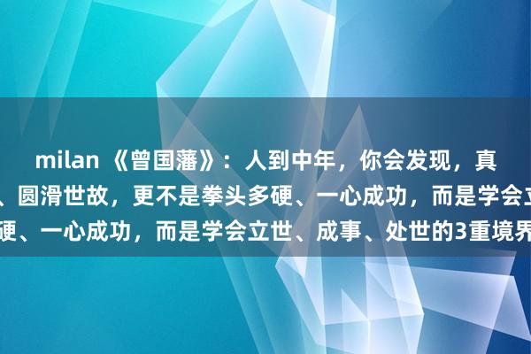 milan 《曾国藩》：人到中年，你会发现，真正厉害的人不是智商多高、圆滑世故，更不是拳头多硬、一心成功，而是学会立世、成事、处世的3重境界